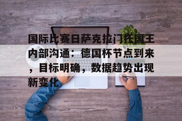 开云-关于国际比赛日萨克拉门托国王内部沟通：德国杯节点到来，目标明确，数据趋势出现新变化的信息