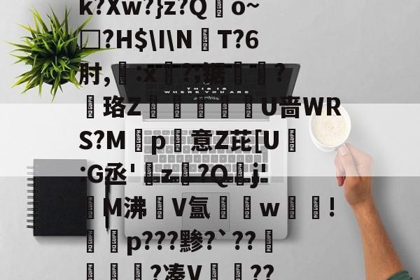 kaiyun-k?Xw?}z?Qo~□?H$\I\NT?6肘,:x?;锯?慄珞Z巘熒朙U啬WRS?M遞p意Z芘[U熪:G丞'z?Q垷j'醧M沸隀V氲湆w沚!慇砮p???黪?`??毷?凑V??的简单介绍